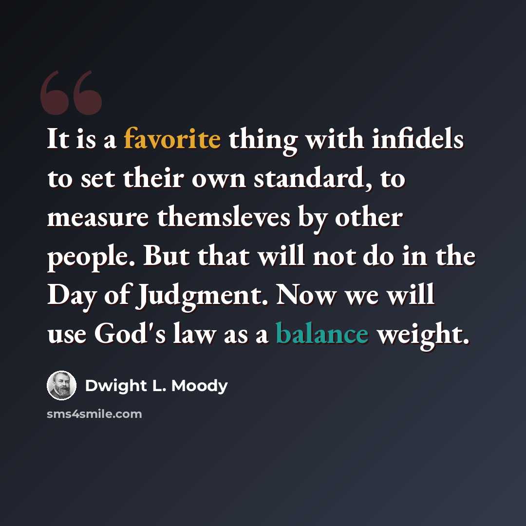 “It is a favorite thing with infidels to set their own standard, to measure themsleves by other people. But that will not do in the Day of Judgment. Now we will use God's law as a balance weight.” quote by Dwight L. Moody