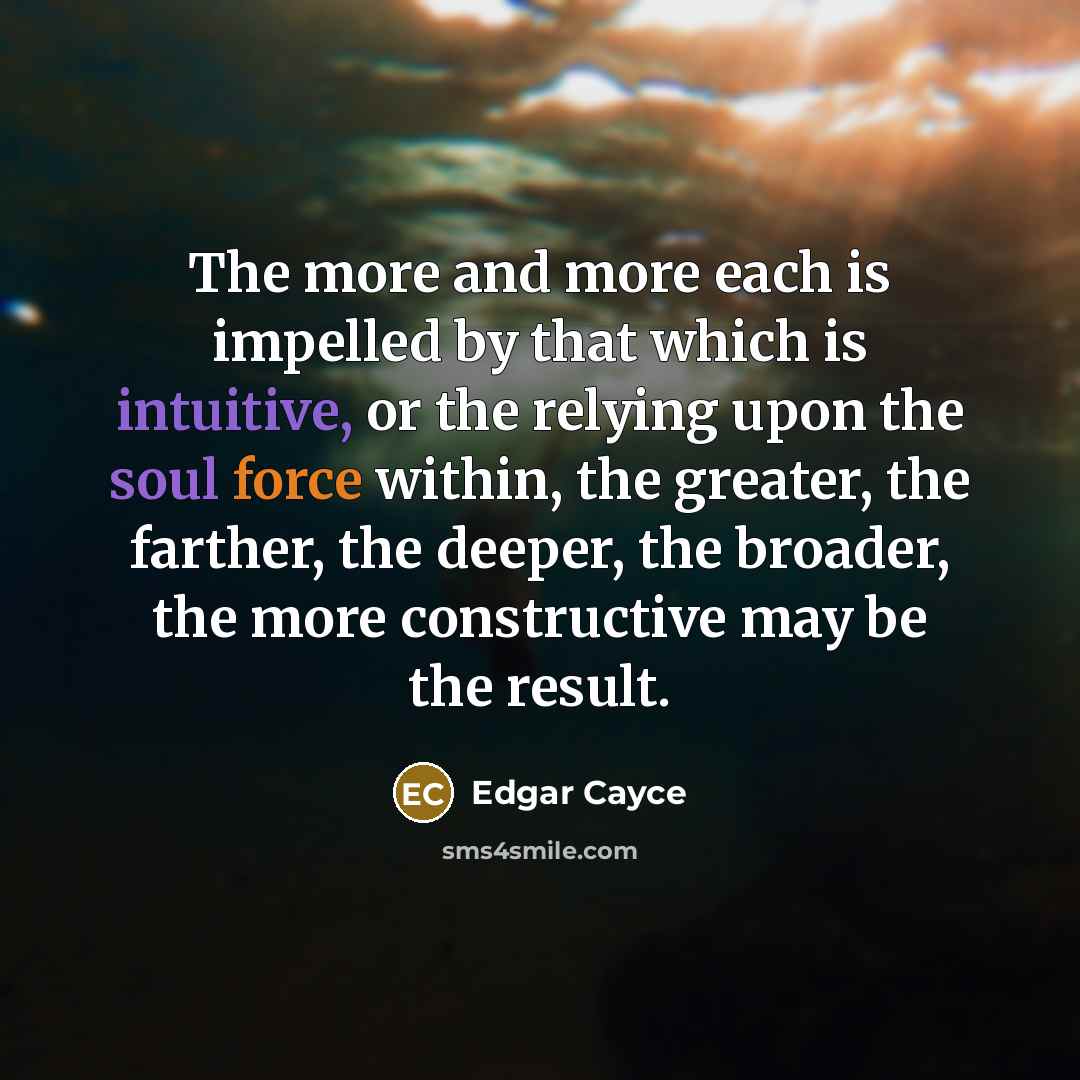 “The more and more each is impelled by that which is intuitive, or the relying upon the soul force within, the greater, the farther, the deeper, the broader, the more constructive may be the result.” quote by Edgar Cayce