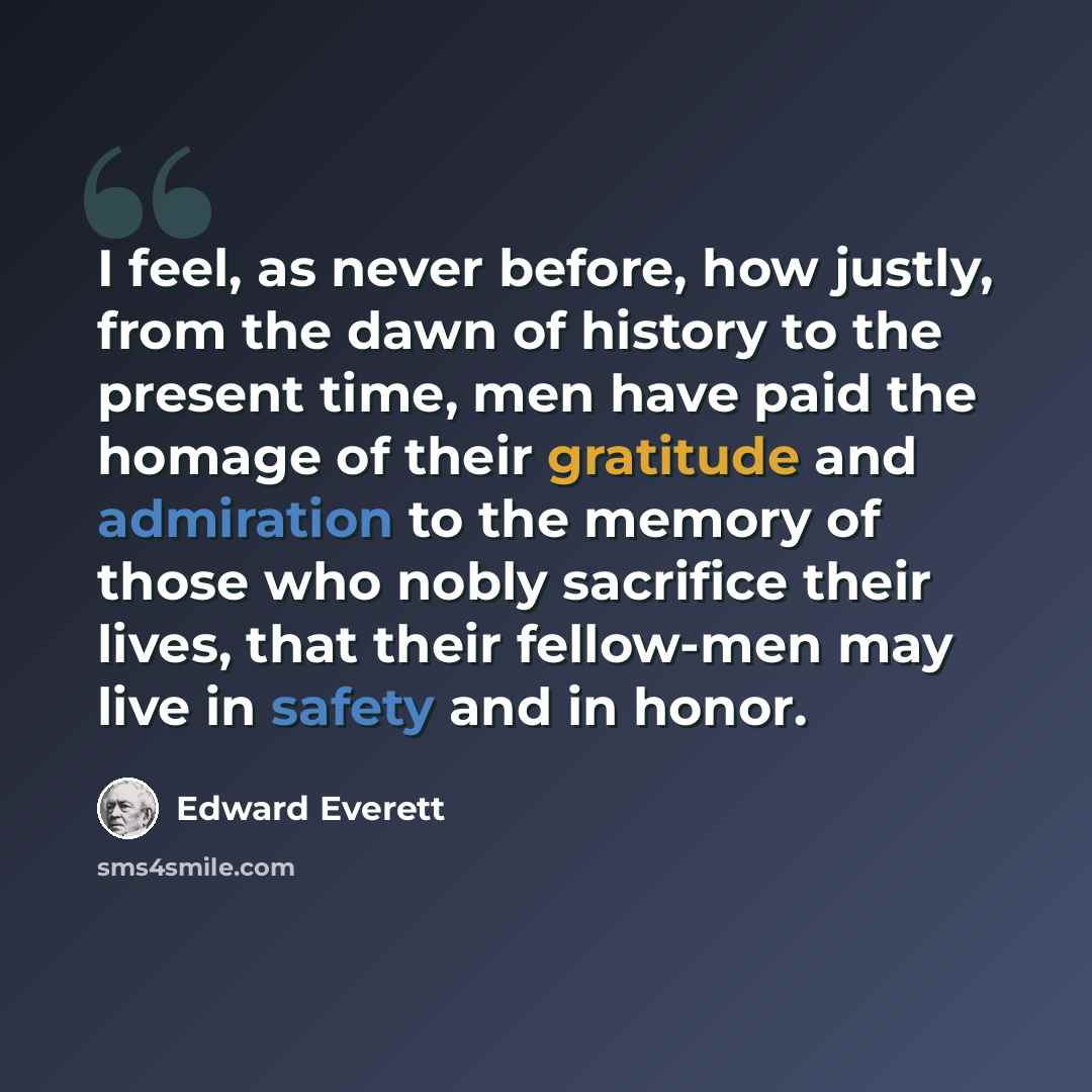 “I feel, as never before, how justly, from the dawn of history to the present time, men have paid the homage of their gratitude and admiration to the memory of those who nobly sacrifice their lives, that their fellow-men may live in safety and in honor.” quote by Edward Everett