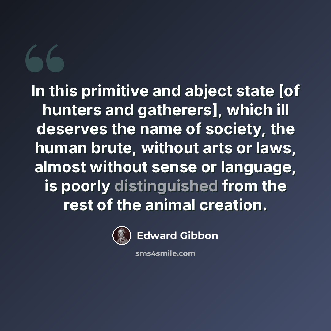 “In this primitive and abject state [of hunters and gatherers], which ill deserves the name of society, the human brute, without arts or laws, almost without sense or language, is poorly distinguished from the rest of the animal creation.” quote by Edward Gibbon