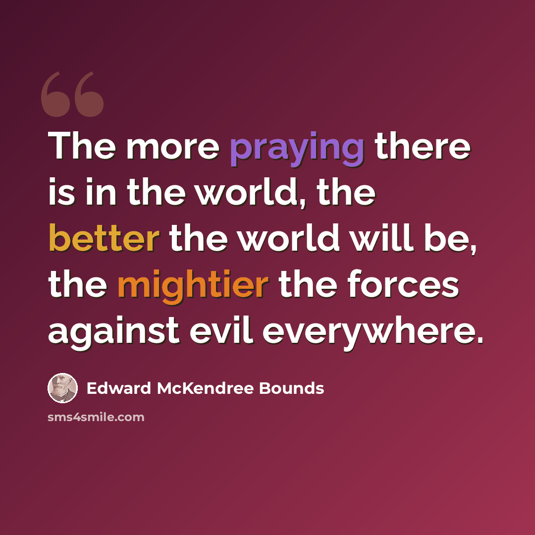 “The more praying there is in the world, the better the world will be, the mightier the forces against evil everywhere.” quote by Edward McKendree Bounds