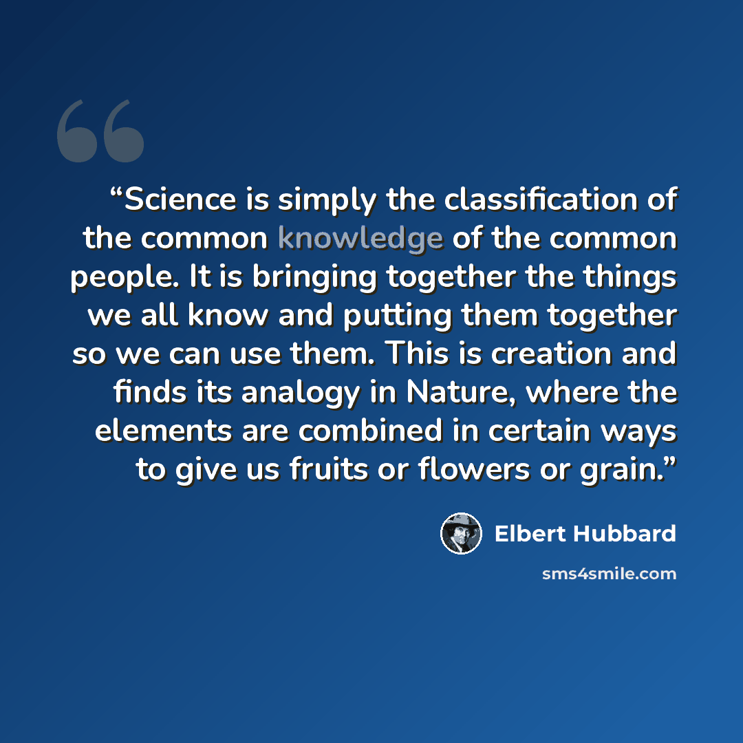 “Science is simply the classification of the common knowledge of the common people. It is bringing together the things we all know and putting them together so we can use them. This is creation and finds its analogy in Nature, where the elements are combined in certain ways to give us fruits or…” quote by Elbert Hubbard