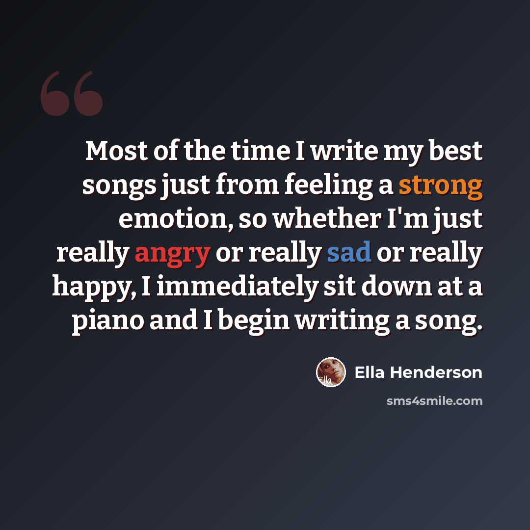 “Most of the time I write my best songs just from feeling a strong emotion, so whether I'm just really angry or really sad or really happy, I immediately sit down at a piano and I begin writing a song.” quote by Ella Henderson