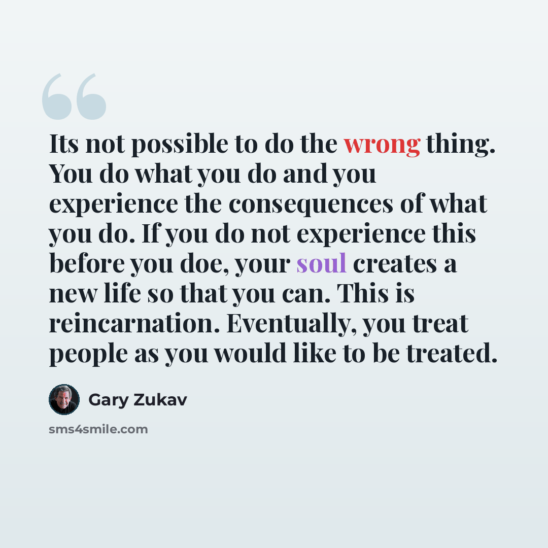 “Its not possible to do the wrong thing. You do what you do and you experience the consequences of what you do. If you do not experience this before you doe, your soul creates a new life so that you can. This is reincarnation. Eventually, you treat people as you would like to be treated.” quote by Gary Zukav