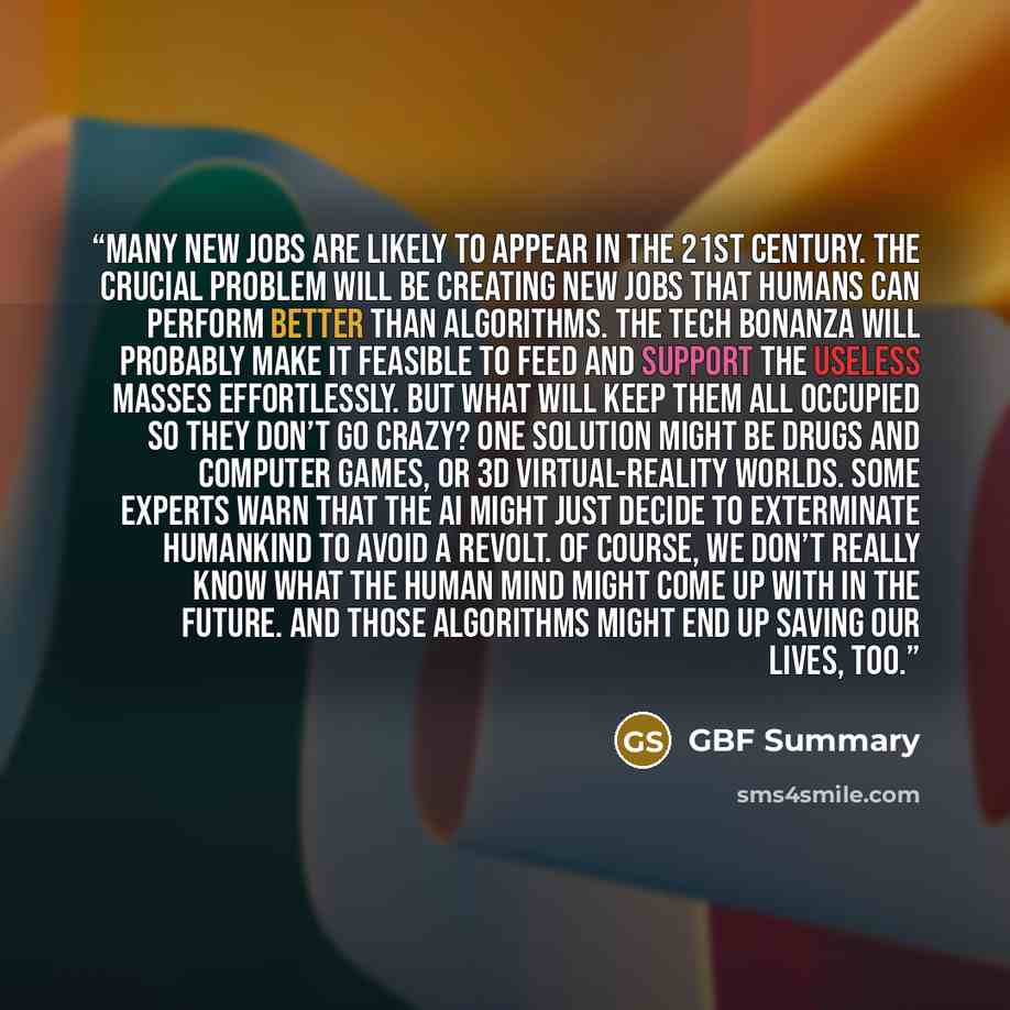 “Many new jobs are likely to appear in the 21st century. The crucial problem will be creating new jobs that humans can perform better than algorithms. The tech bonanza will probably make it feasible to feed and support the useless masses effortlessly. But what will keep them all occupied so they…” quote by GBF Summary