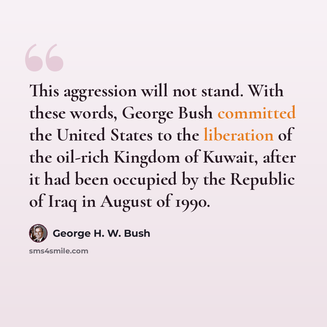 “This aggression will not stand. With these words, George Bush committed the United States to the liberation of the oil-rich Kingdom of Kuwait, after it had been occupied by the Republic of Iraq in August of 1990.” quote by George H. W. Bush