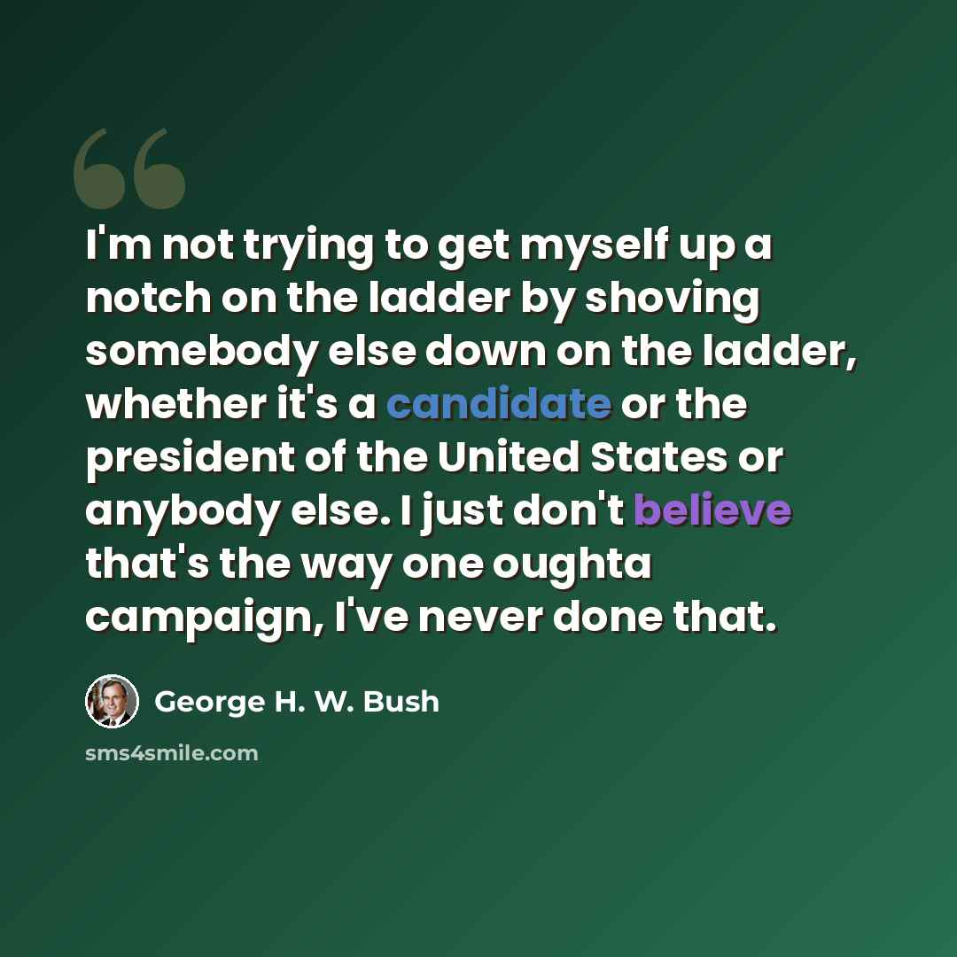 “I'm not trying to get myself up a notch on the ladder by shoving somebody else down on the ladder, whether it's a candidate or the president of the United States or anybody else. I just don't believe that's the way one oughta campaign, I've never done that.” quote by George H. W. Bush
