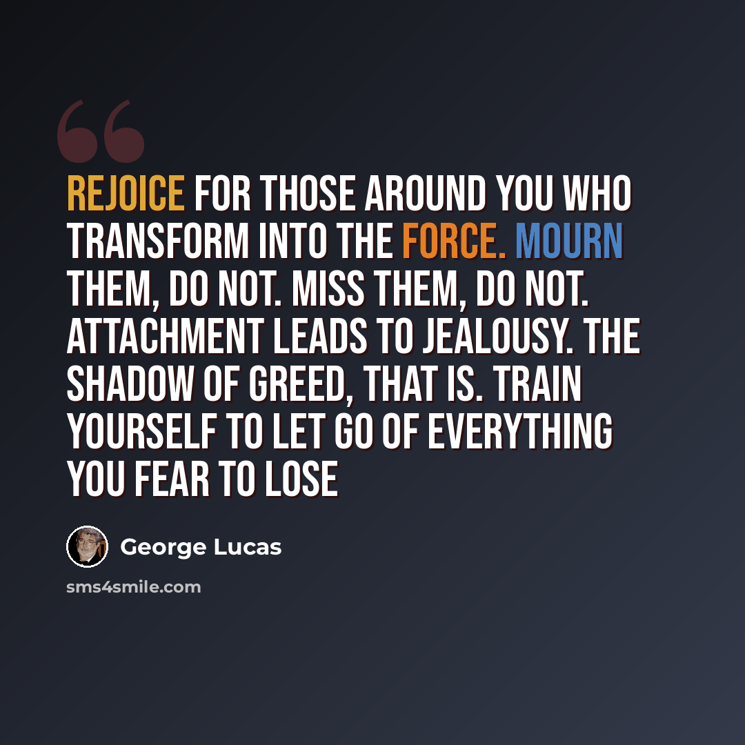 “Rejoice for those around you who transform into the Force. Mourn them, do not. Miss them, do not. Attachment leads to jealousy. The shadow of greed, that is. Train yourself to let go of everything you fear to lose” quote by George Lucas