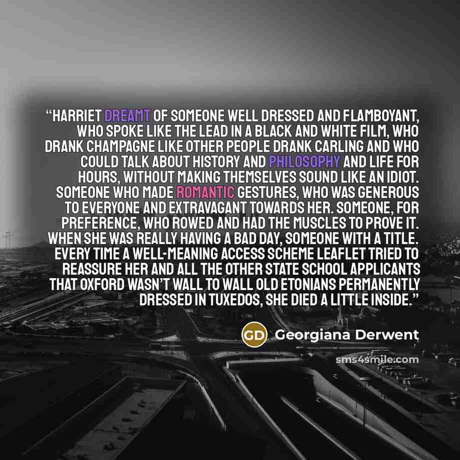 “Harriet dreamt of someone well dressed and flamboyant, who spoke like the lead in a black and white film, who drank champagne like other people drank Carling and who could talk about history and philosophy and life for hours, without making themselves sound like an idiot. Someone who made romantic…” quote by Georgiana Derwent