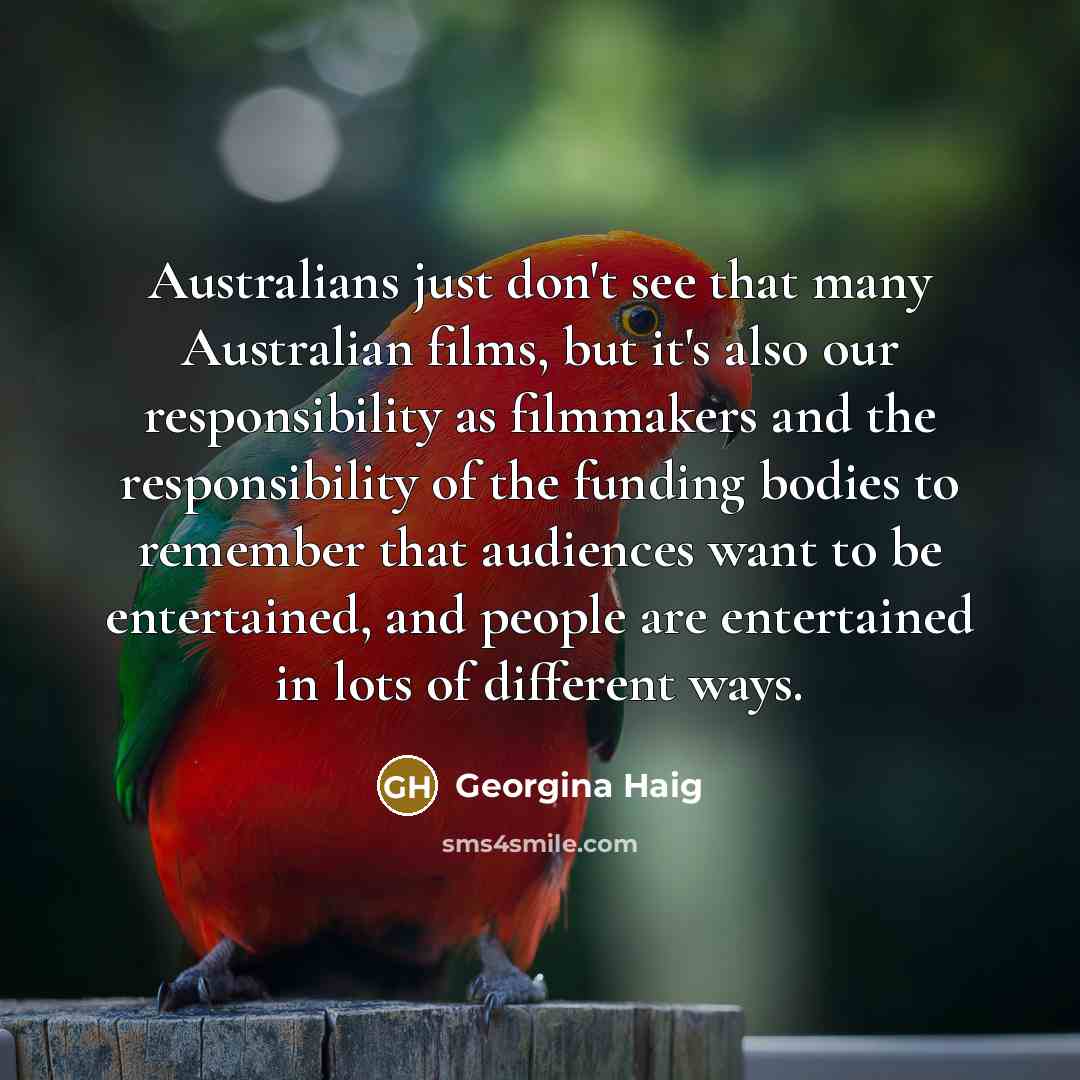 “Australians just don't see that many Australian films, but it's also our responsibility as filmmakers and the responsibility of the funding bodies to remember that audiences want to be entertained, and people are entertained in lots of different ways.” quote by Georgina Haig
