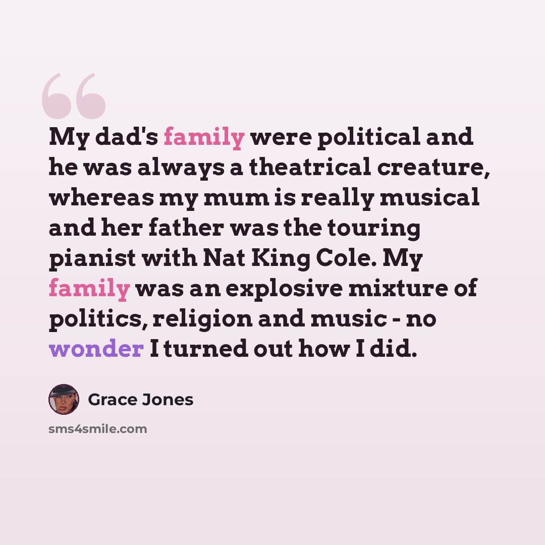 “My dad's family were political and he was always a theatrical creature, whereas my mum is really musical and her father was the touring pianist with Nat King Cole. My family was an explosive mixture of politics, religion and music - no wonder I turned out how I did.” quote by Grace Jones