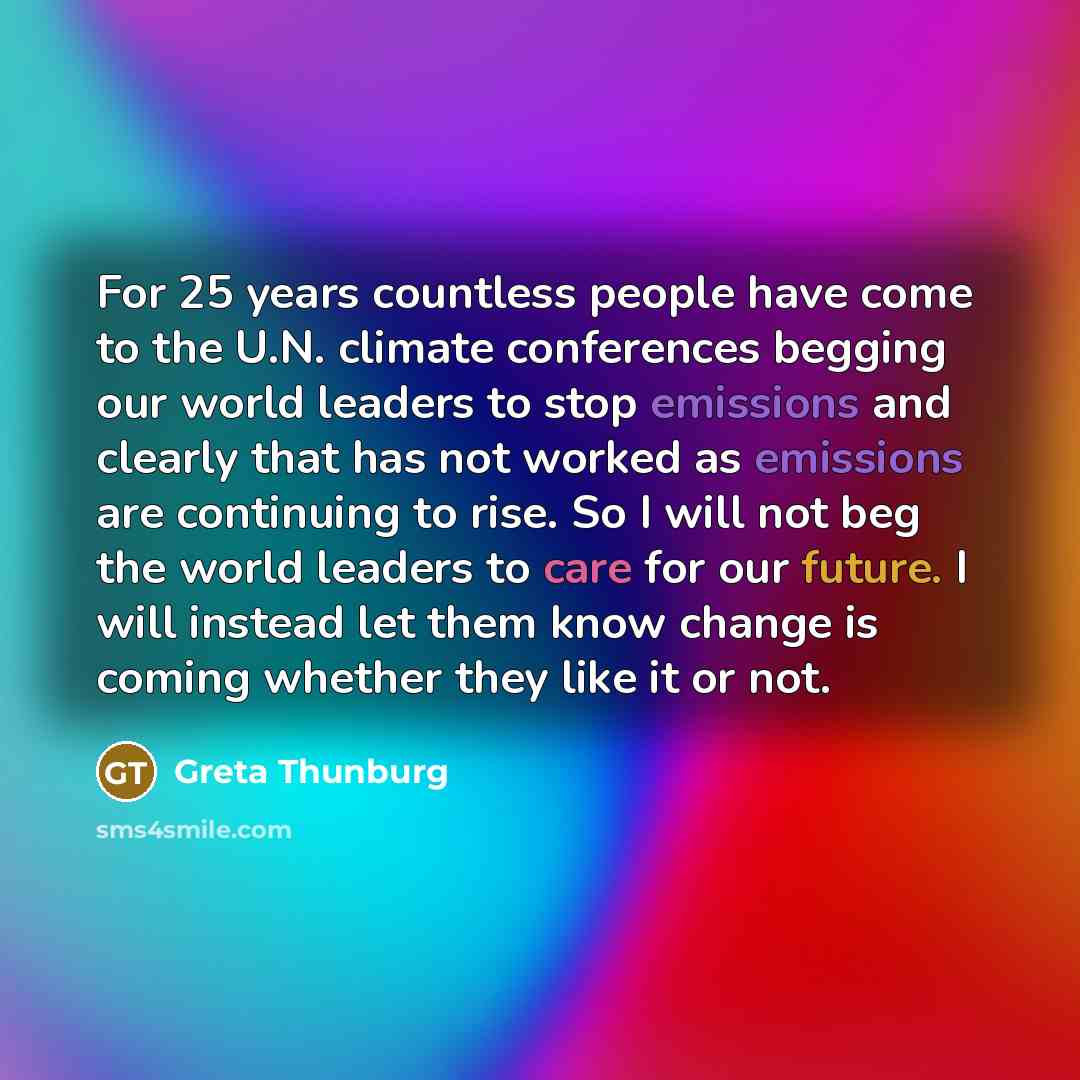 “For 25 years countless people have come to the U.N. climate conferences begging our world leaders to stop emissions and clearly that has not worked as emissions are continuing to rise. So I will not beg the world leaders to care for our future. I will instead let them know change is coming whether…” quote by Greta Thunburg