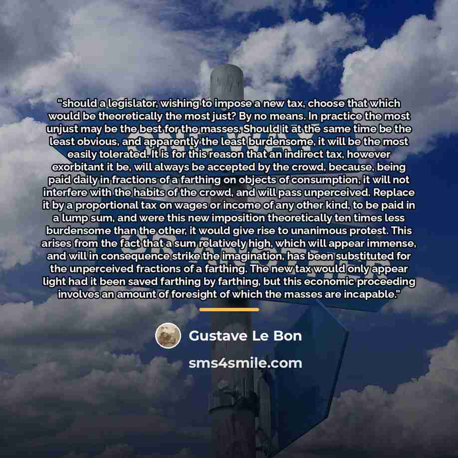 “should a legislator, wishing to impose a new tax, choose that which would be theoretically the most just? By no means. In practice the most unjust may be the best for the masses. Should it at the same time be the least obvious, and apparently the least burdensome, it will be the most easily…” quote by Gustave Le Bon