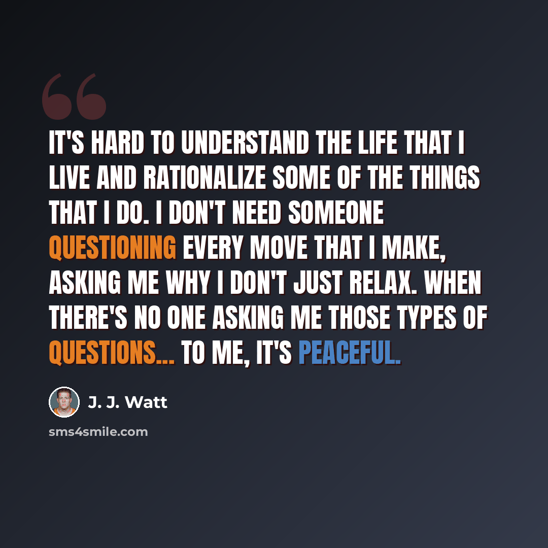 “It's hard to understand the life that I live and rationalize some of the things that I do. I don't need someone questioning every move that I make, asking me why I don't just relax. When there's no one asking me those types of questions... to me, it's peaceful.” quote by J. J. Watt