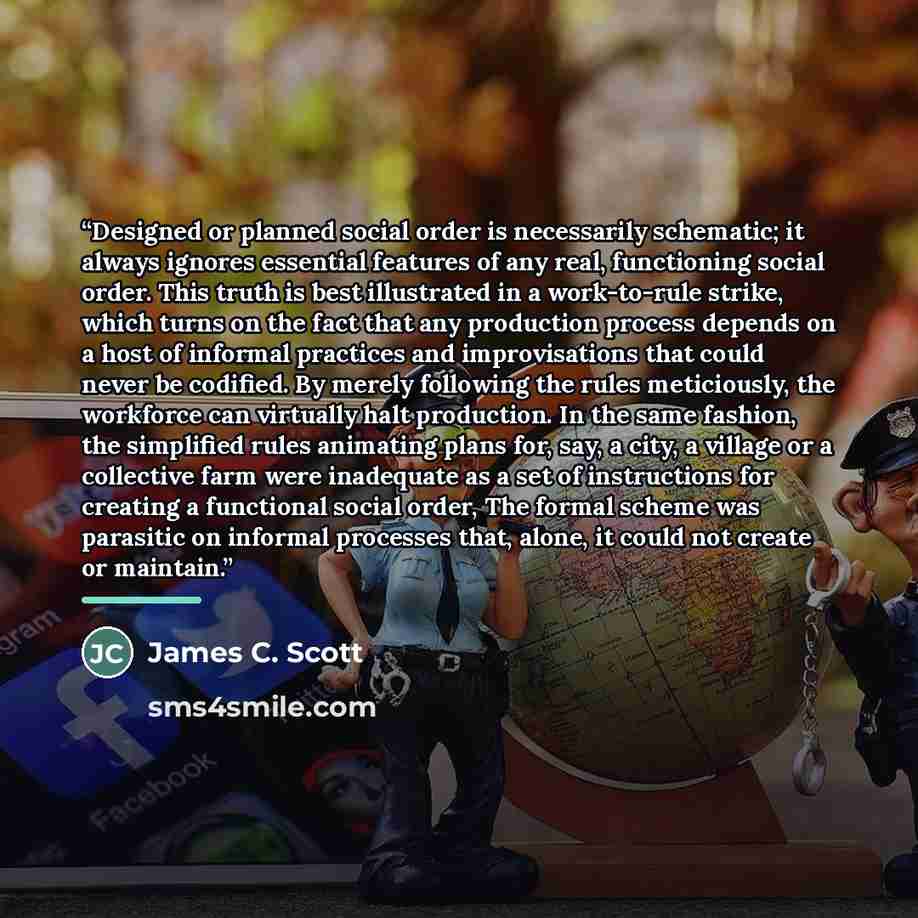 “Designed or planned social order is necessarily schematic; it always ignores essential features of any real, functioning social order. This truth is best illustrated in a work-to-rule strike, which turns on the fact that any production process depends on a host of informal practices and…” quote by James C. Scott