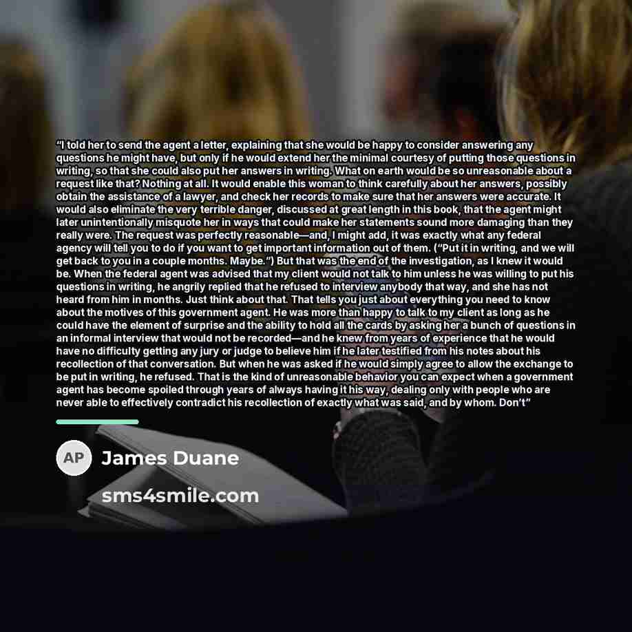 “I told her to send the agent a letter, explaining that she would be happy to consider answering any questions he might have, but only if he would extend her the minimal courtesy of putting those questions in writing, so that she could also put her answers in writing. What on earth would be so…” quote by James Duane