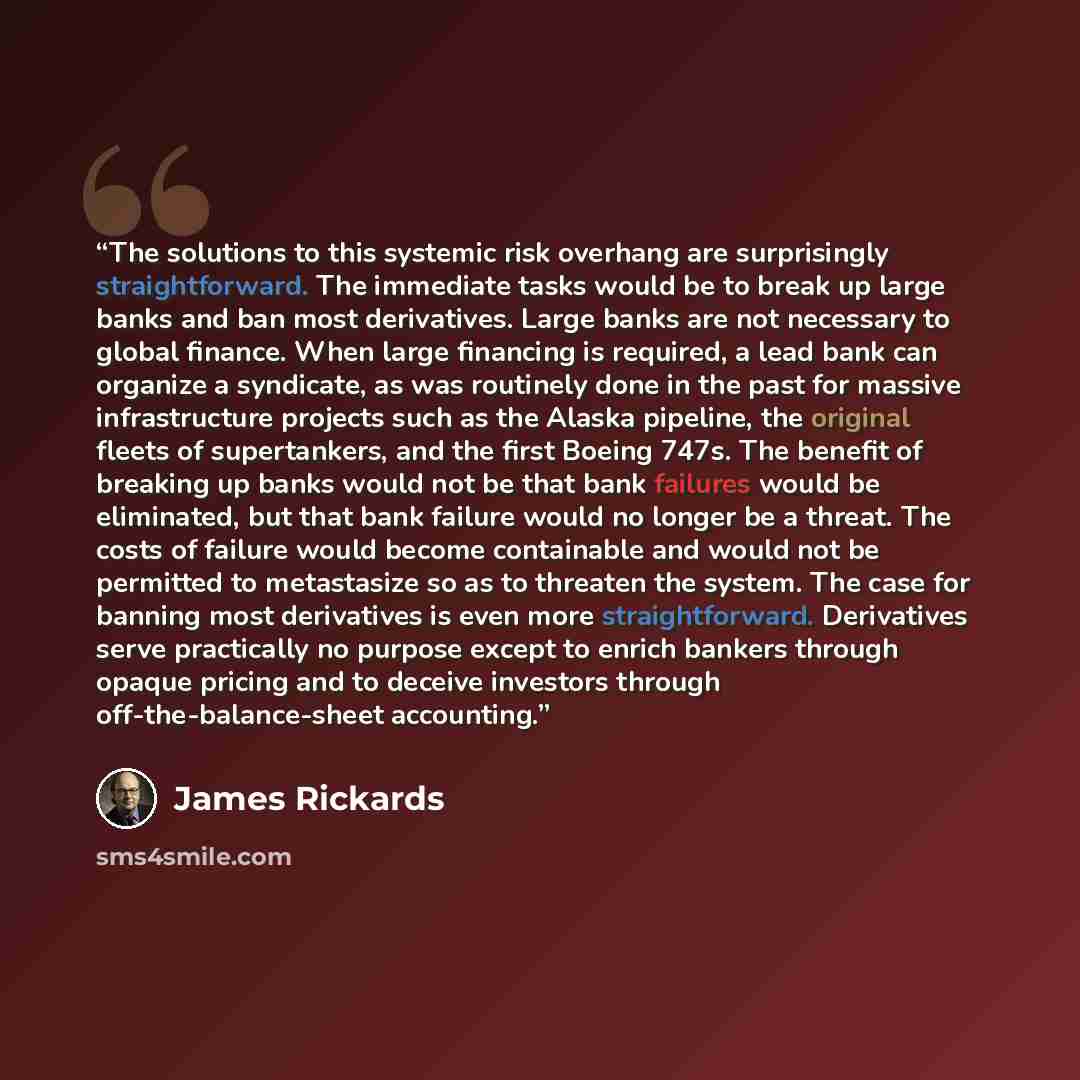 “The solutions to this systemic risk overhang are surprisingly straightforward. The immediate tasks would be to break up large banks and ban most derivatives. Large banks are not necessary to global finance. When large financing is required, a lead bank can organize a syndicate, as was routinely…” quote by James Rickards