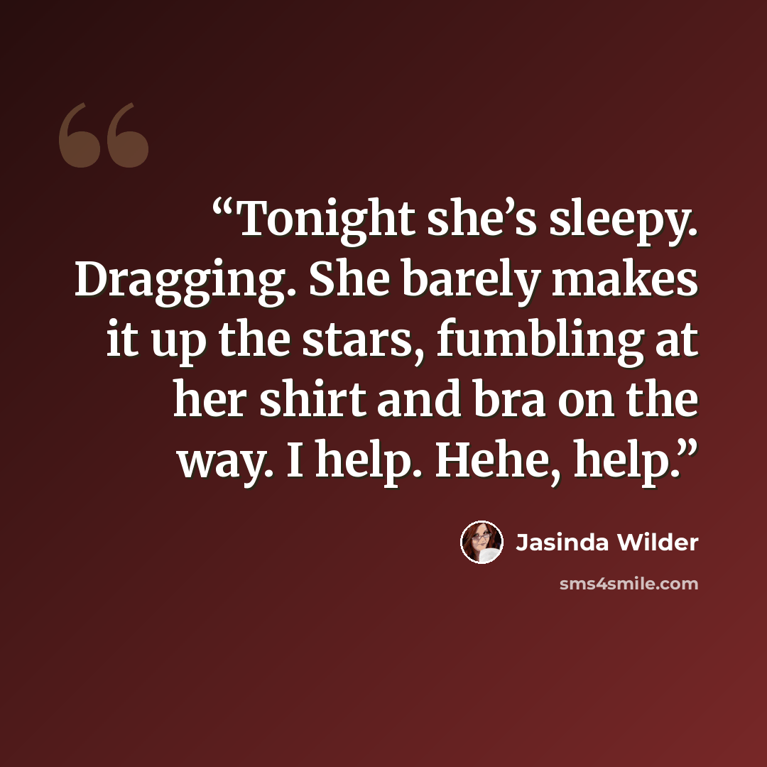 “Tonight she’s sleepy. Dragging. She barely makes it up the stars, fumbling at her shirt and bra on the way. I help. Hehe, help.” quote by Jasinda Wilder