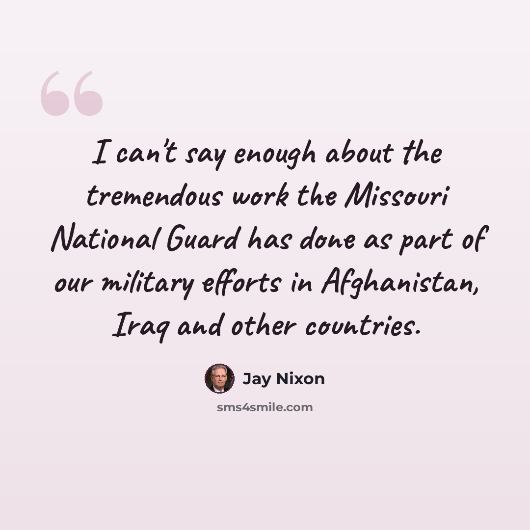 “I can't say enough about the tremendous work the Missouri National Guard has done as part of our military efforts in Afghanistan, Iraq and other countries.” quote by Jay Nixon