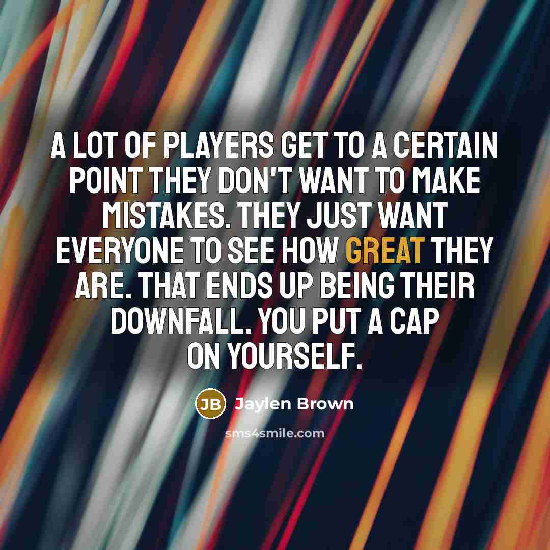 “A lot of players get to a certain point they don't want to make mistakes. They just want everyone to see how great they are. That ends up being their downfall. You put a cap on yourself.” quote by Jaylen Brown