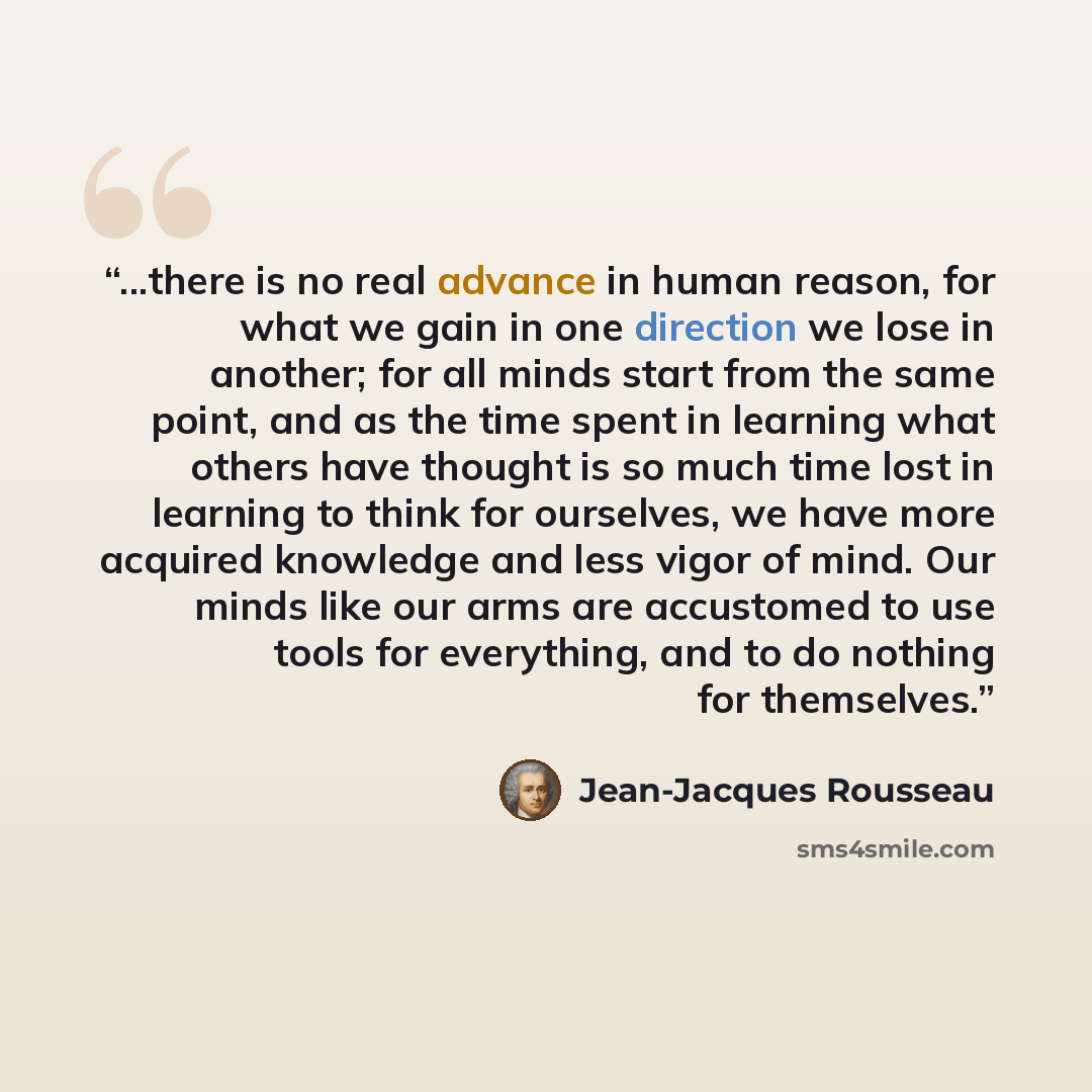 “...there is no real advance in human reason, for what we gain in one direction we lose in another; for all minds start from the same point, and as the time spent in learning what others have thought is so much time lost in learning to think for ourselves, we have more acquired knowledge and less…” quote by Jean-Jacques Rousseau