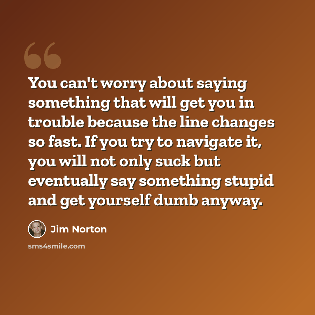 “You can't worry about saying something that will get you in trouble because the line changes so fast. If you try to navigate it, you will not only suck but eventually say something stupid and get yourself dumb anyway.” quote by Jim Norton