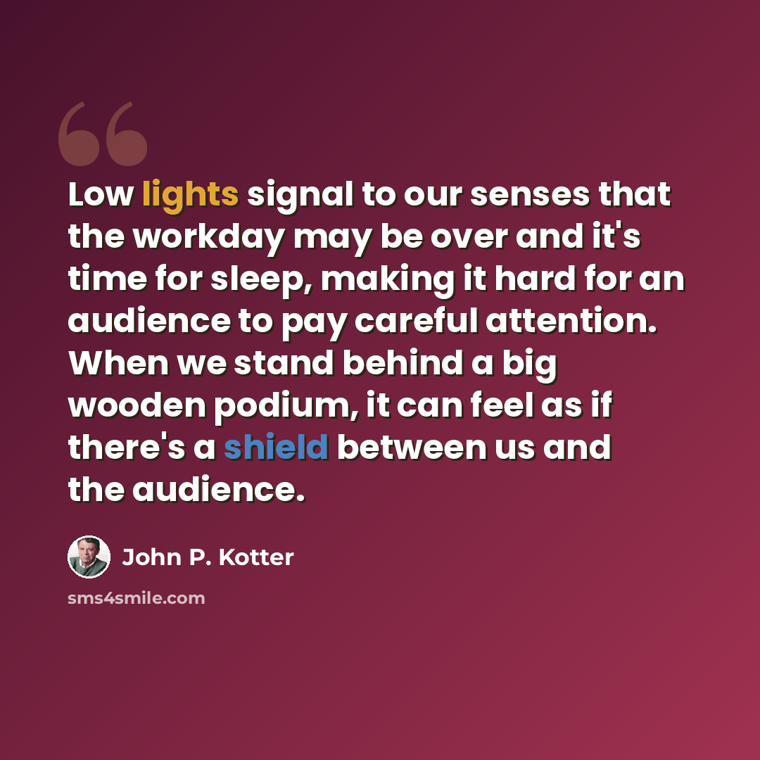 “Low lights signal to our senses that the workday may be over and it's time for sleep, making it hard for an audience to pay careful attention. When we stand behind a big wooden podium, it can feel as if there's a shield between us and the audience.” quote by John P. Kotter