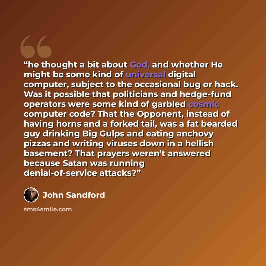 “he thought a bit about God, and whether He might be some kind of universal digital computer, subject to the occasional bug or hack. Was it possible that politicians and hedge-fund operators were some kind of garbled cosmic computer code? That the Opponent, instead of having horns and a forked…” quote by John Sandford
