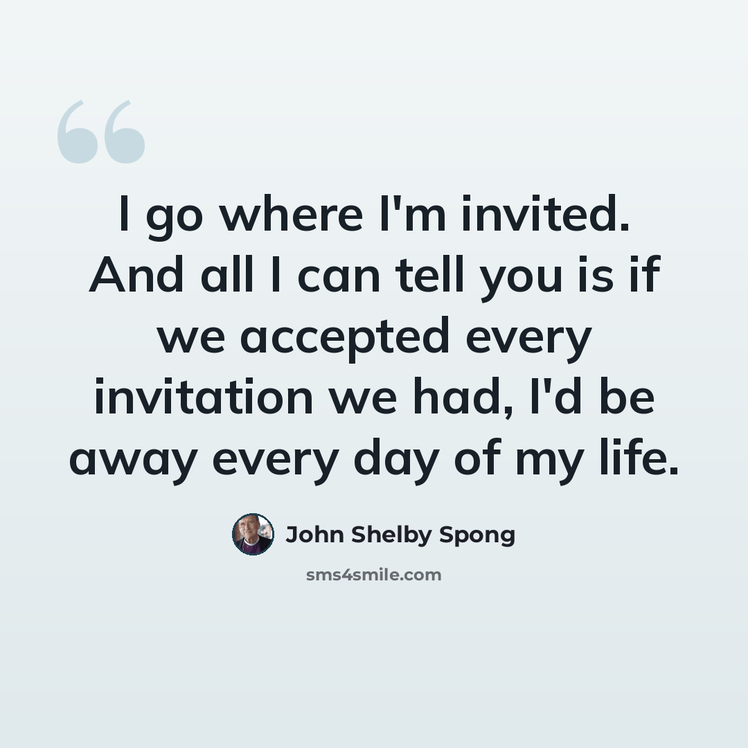 “I go where I'm invited. And all I can tell you is if we accepted every invitation we had, I'd be away every day of my life.” quote by John Shelby Spong