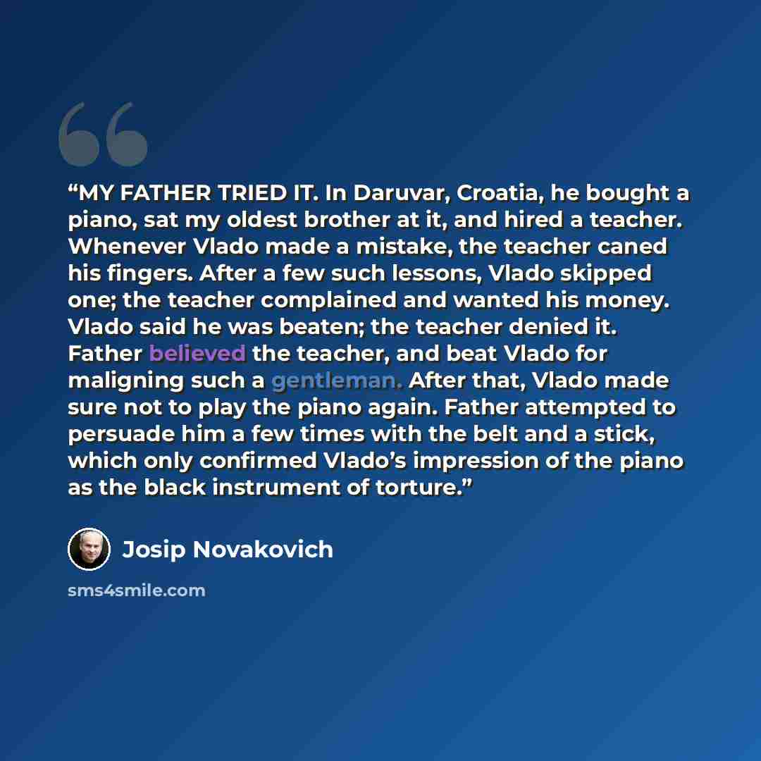 “MY FATHER TRIED IT. In Daruvar, Croatia, he bought a piano, sat my oldest brother at it, and hired a teacher. Whenever Vlado made a mistake, the teacher caned his fingers. After a few such lessons, Vlado skipped one; the teacher complained and wanted his money. Vlado said he was beaten; the…” quote by Josip Novakovich