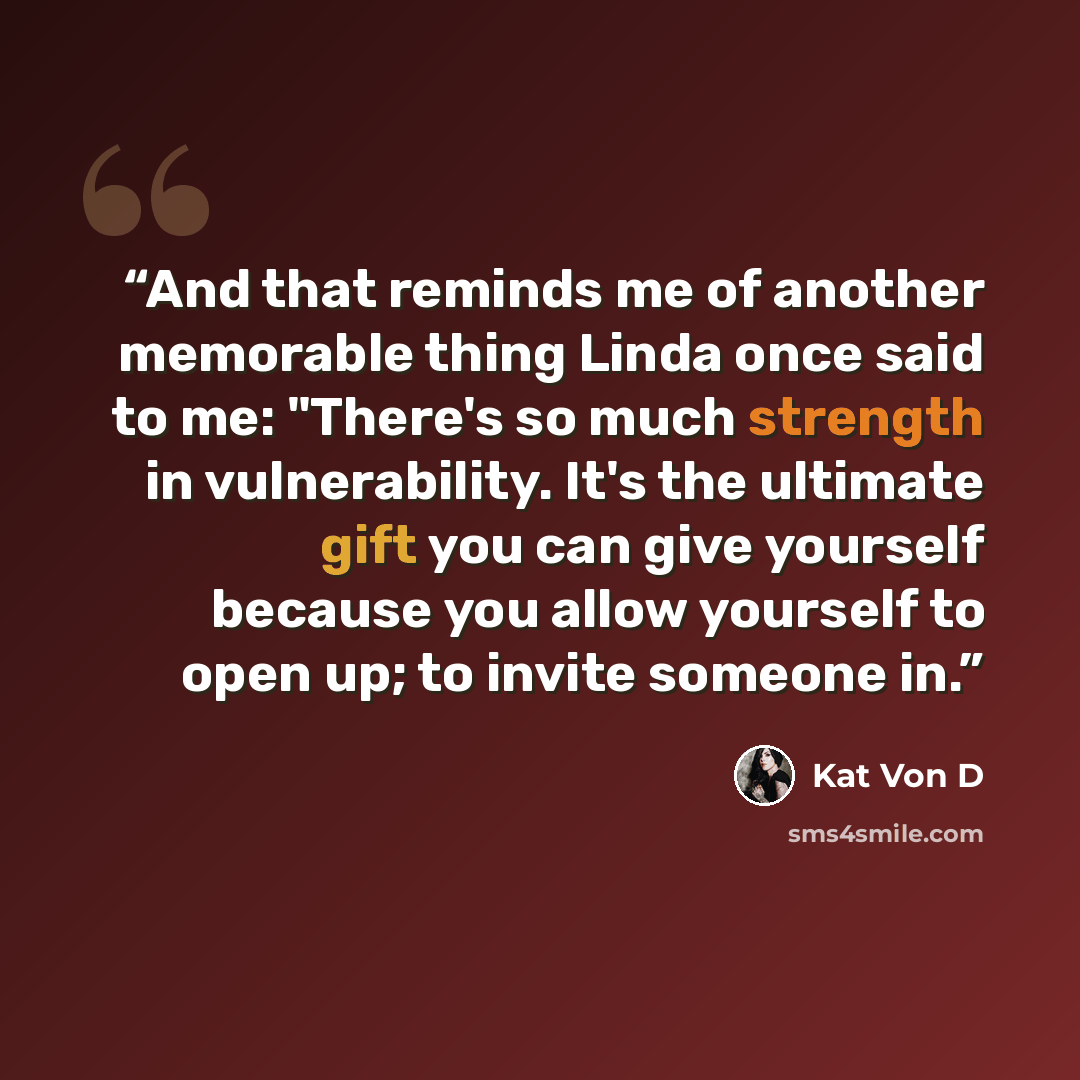 “And that reminds me of another memorable thing Linda once said to me: "There's so much strength in vulnerability. It's the ultimate gift you can give yourself because you allow yourself to open up; to invite someone in.” quote by Kat Von D