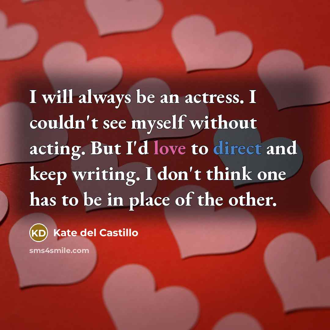 “I will always be an actress. I couldn't see myself without acting. But I'd love to direct and keep writing. I don't think one has to be in place of the other.” quote by Kate del Castillo