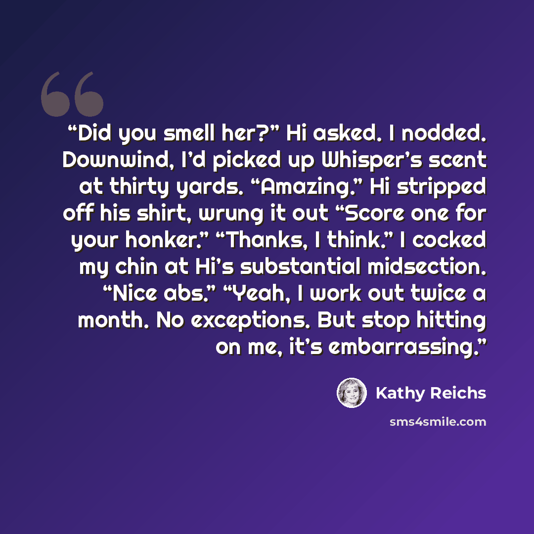 “Did you smell her?” Hi asked. I nodded. Downwind, I’d picked up Whisper’s scent at thirty yards. “Amazing.” Hi stripped off his shirt, wrung it out “Score one for your honker.” “Thanks, I think.” I cocked my chin at Hi’s substantial midsection. “Nice abs.” “Yeah, I work out twice a month. No…” quote by Kathy Reichs