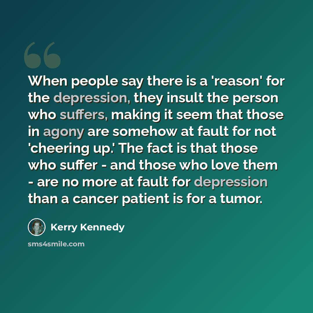 “When people say there is a 'reason' for the depression, they insult the person who suffers, making it seem that those in agony are somehow at fault for not 'cheering up.' The fact is that those who suffer - and those who love them - are no more at fault for depression than a cancer patient is for…” quote by Kerry Kennedy