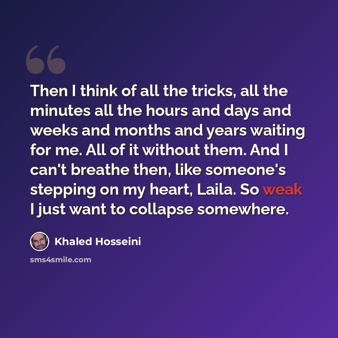 “Then I think of all the tricks, all the minutes all the hours and days and weeks and months and years waiting for me. All of it without them. And I can't breathe then, like someone's stepping on my heart, Laila. So weak I just want to collapse somewhere.” quote by Khaled Hosseini