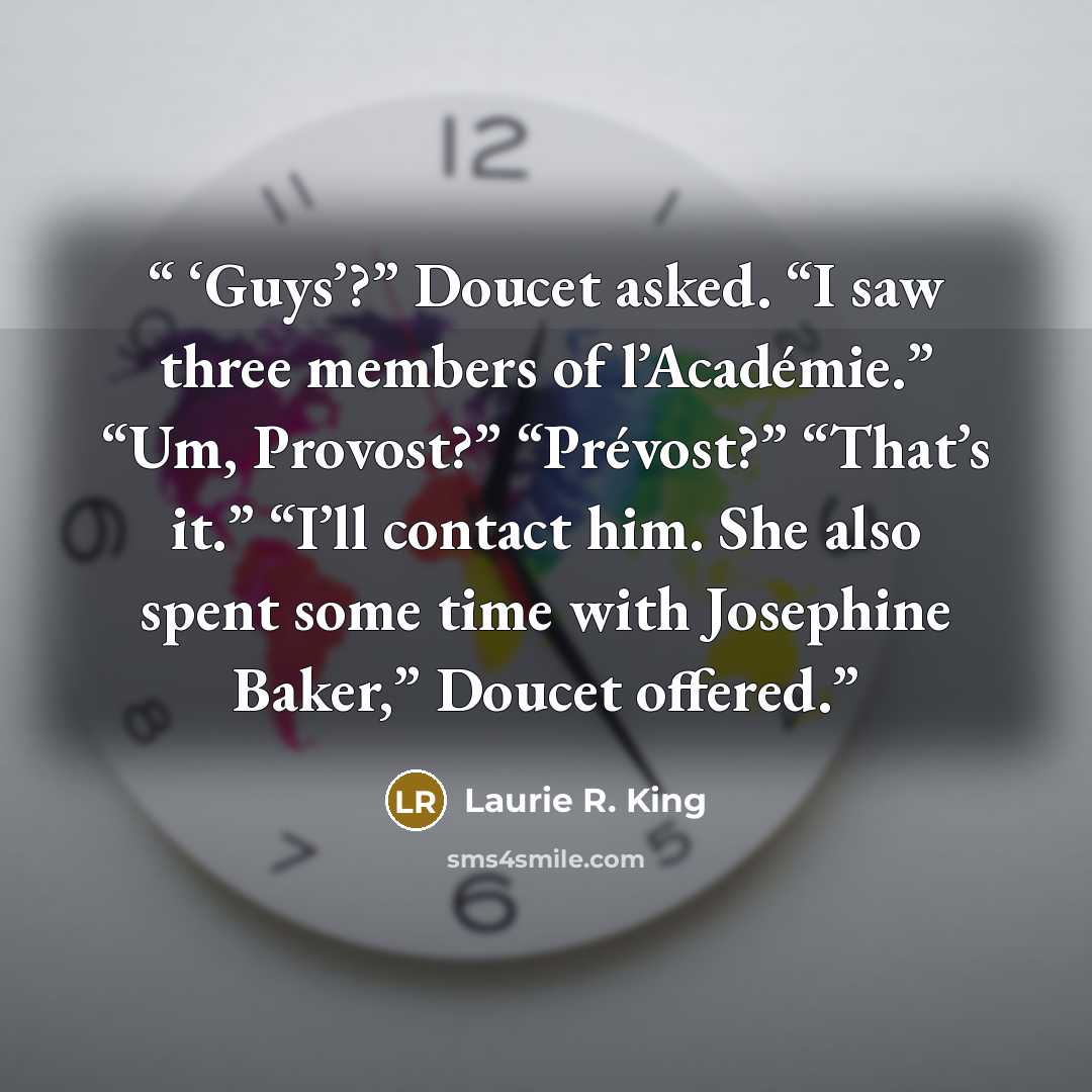 “‘Guys’?” Doucet asked. “I saw three members of l’Académie.” “Um, Provost?” “Prévost?” “That’s it.” “I’ll contact him. She also spent some time with Josephine Baker,” Doucet offered.” quote by Laurie R. King