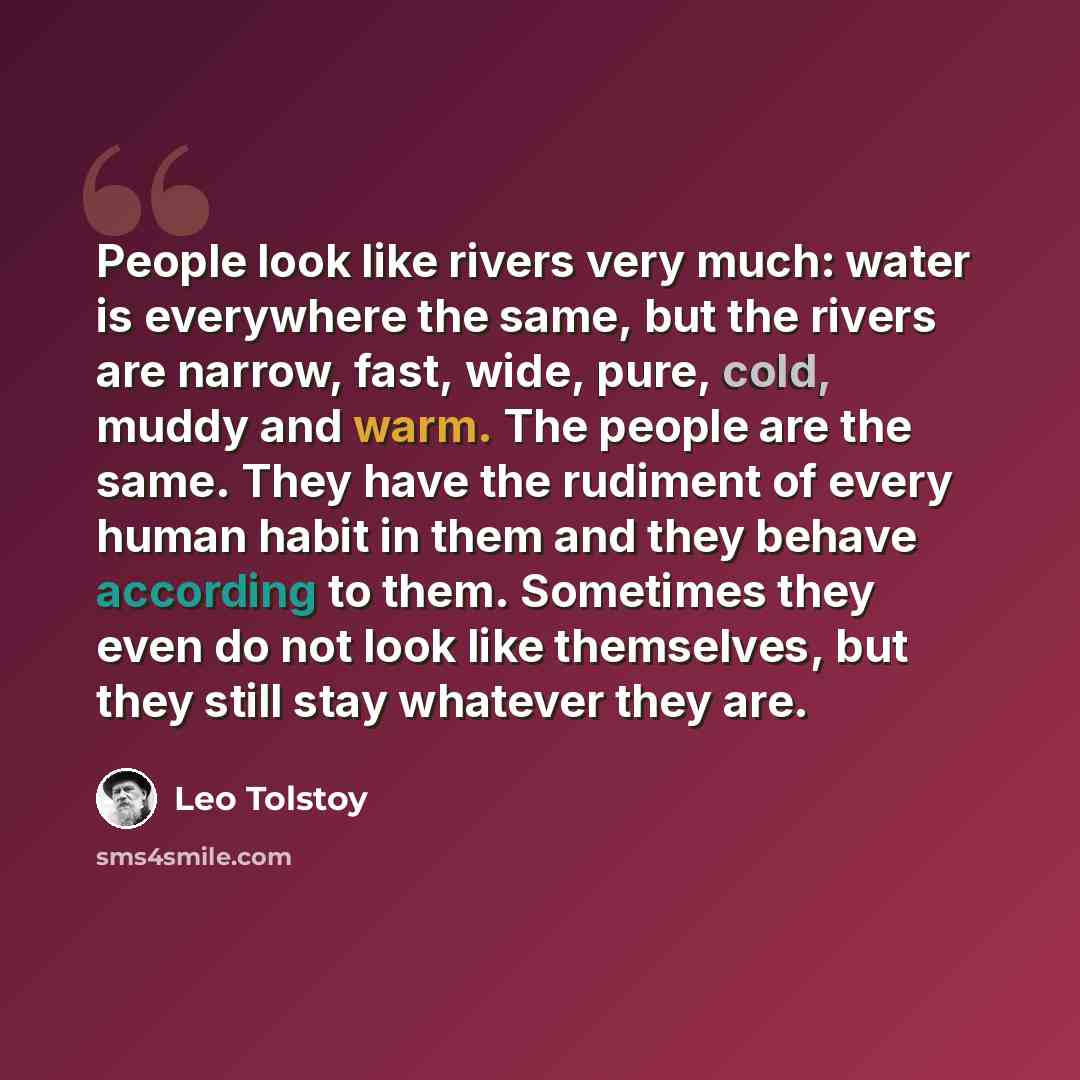 “People look like rivers very much: water is everywhere the same, but the rivers are narrow, fast, wide, pure, cold, muddy and warm. The people are the same. They have the rudiment of every human habit in them and they behave according to them. Sometimes they even do not look like themselves, but…” quote by Leo Tolstoy
