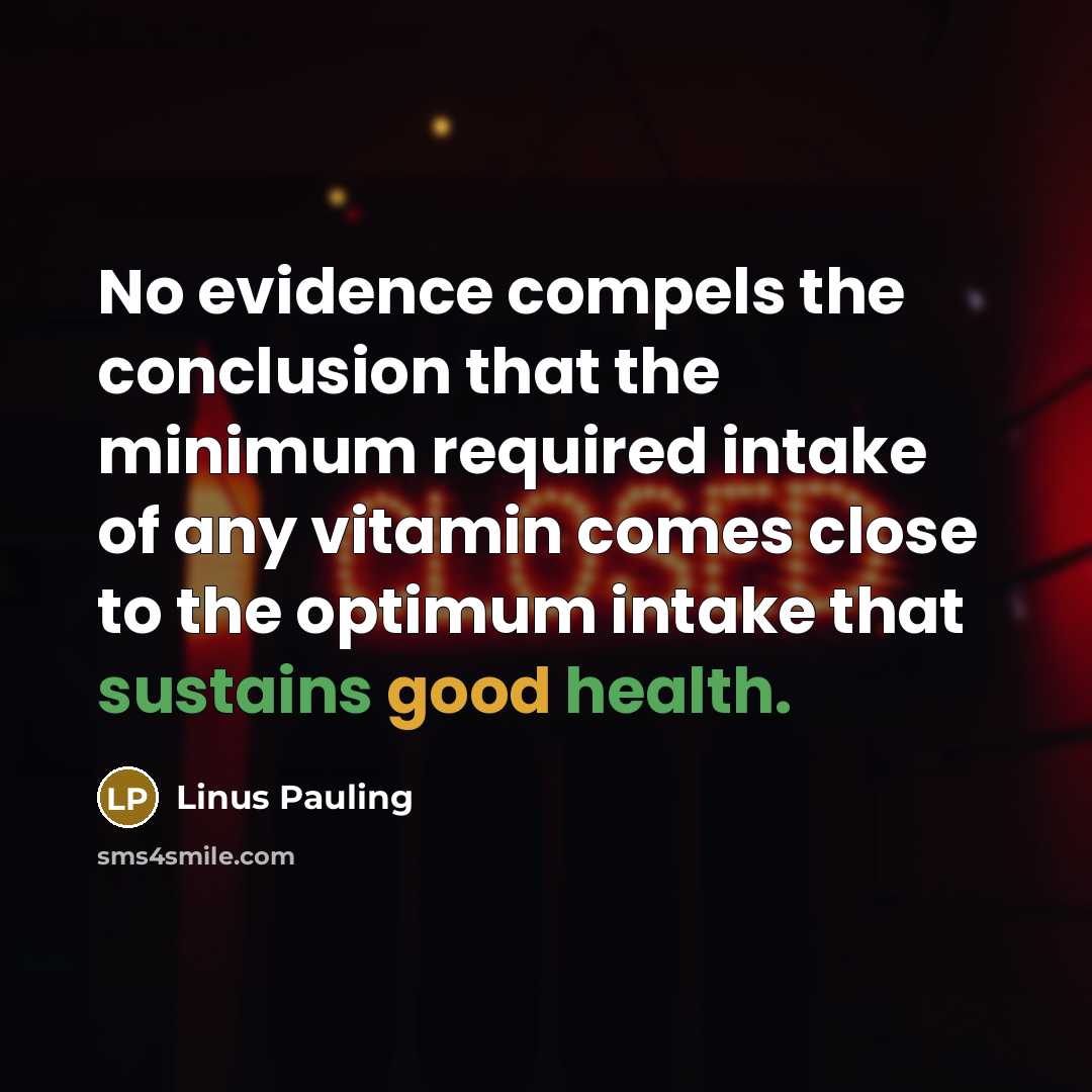 “No evidence compels the conclusion that the minimum required intake of any vitamin comes close to the optimum intake that sustains good health.” quote by Linus Pauling