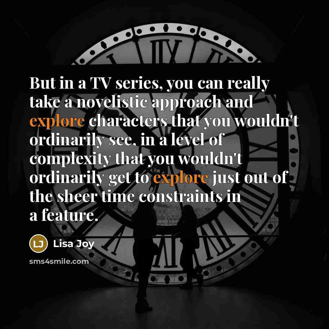 “But in a TV series, you can really take a novelistic approach and explore characters that you wouldn't ordinarily see, in a level of complexity that you wouldn't ordinarily get to explore just out of the sheer time constraints in a feature.” quote by Lisa Joy
