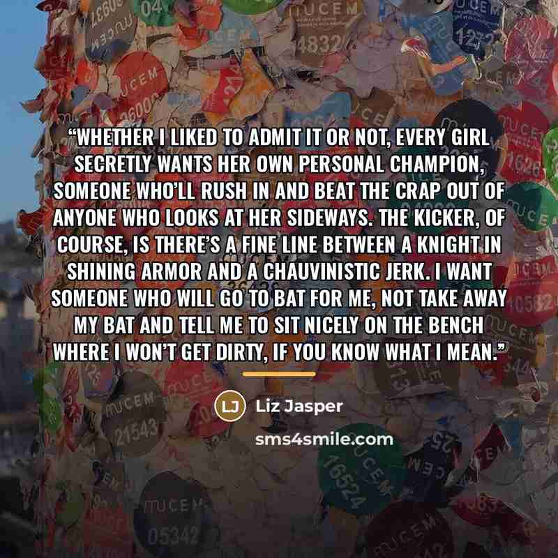 “Whether I liked to admit it or not, every girl secretly wants her own personal champion, someone who’ll rush in and beat the crap out of anyone who looks at her sideways. The kicker, of course, is there’s a fine line between a knight in shining armor and a chauvinistic jerk. I want someone who…” quote by Liz Jasper