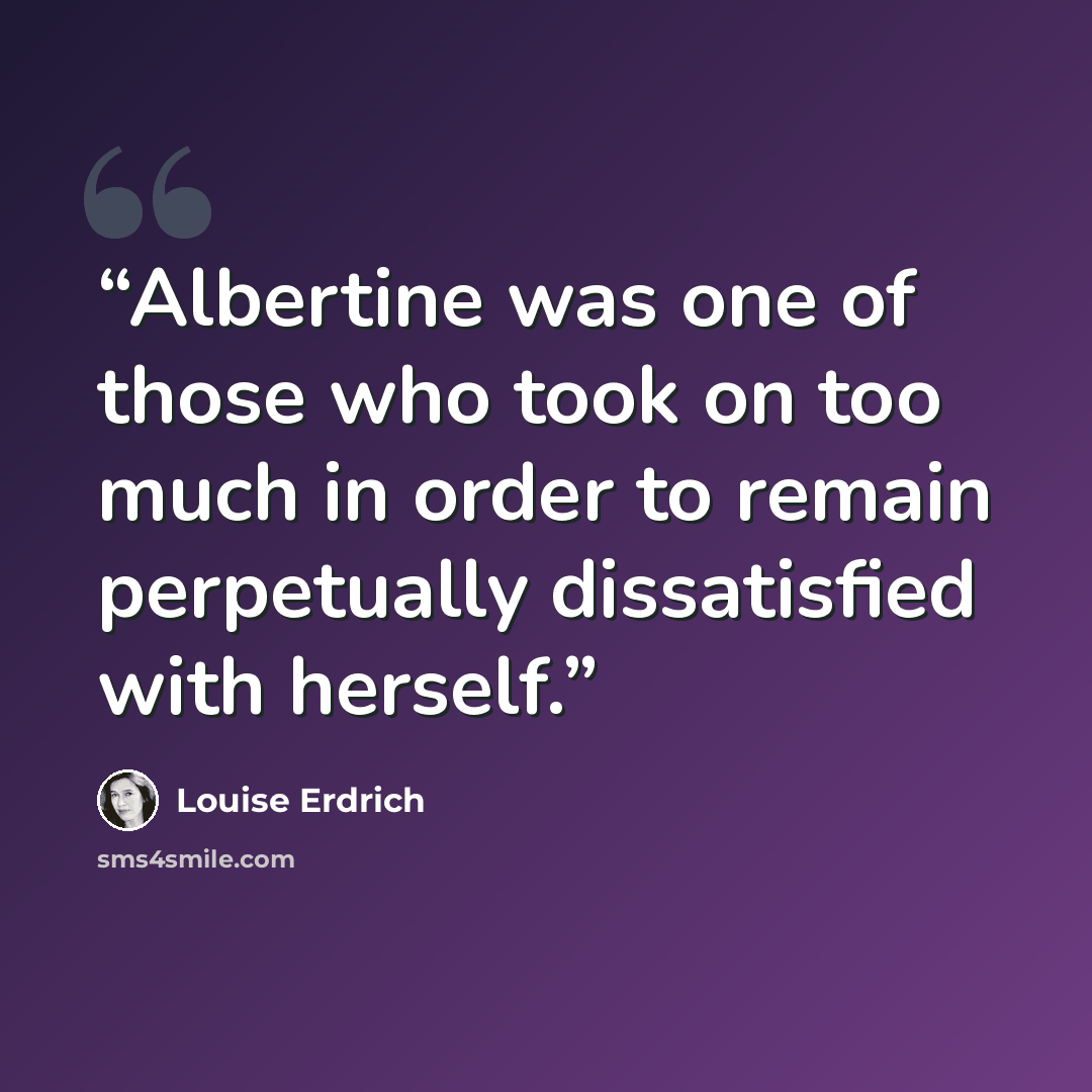 “Albertine was one of those who took on too much in order to remain perpetually dissatisfied with herself.” quote by Louise Erdrich