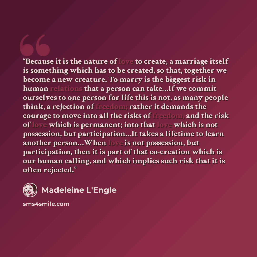 “Because it is the nature of love to create, a marriage itself is something which has to be created, so that, together we become a new creature. To marry is the biggest risk in human relations that a person can take…If we commit ourselves to one person for life this is not, as many people think, a…” quote by Madeleine L'Engle