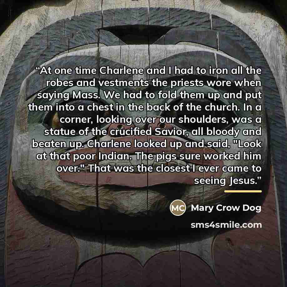 “At one time Charlene and I had to iron all the robes and vestments the priests wore when saying Mass. We had to fold them up and put them into a chest in the back of the church. In a corner, looking over our shoulders, was a statue of the crucified Savior, all bloody and beaten up. Charlene looked…” quote by Mary Crow Dog