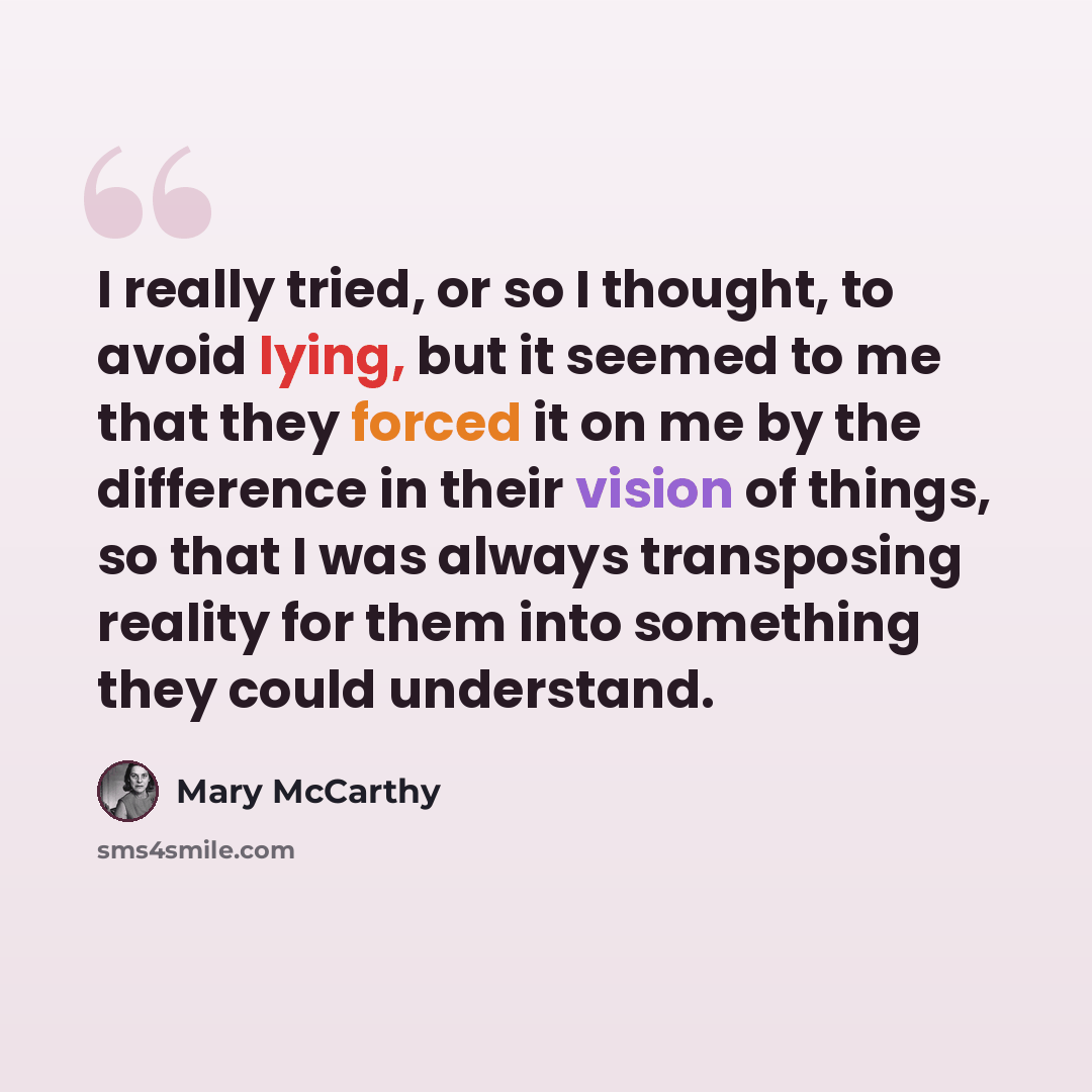 “I really tried, or so I thought, to avoid lying, but it seemed to me that they forced it on me by the difference in their vision of things, so that I was always transposing reality for them into something they could understand.” quote by Mary McCarthy