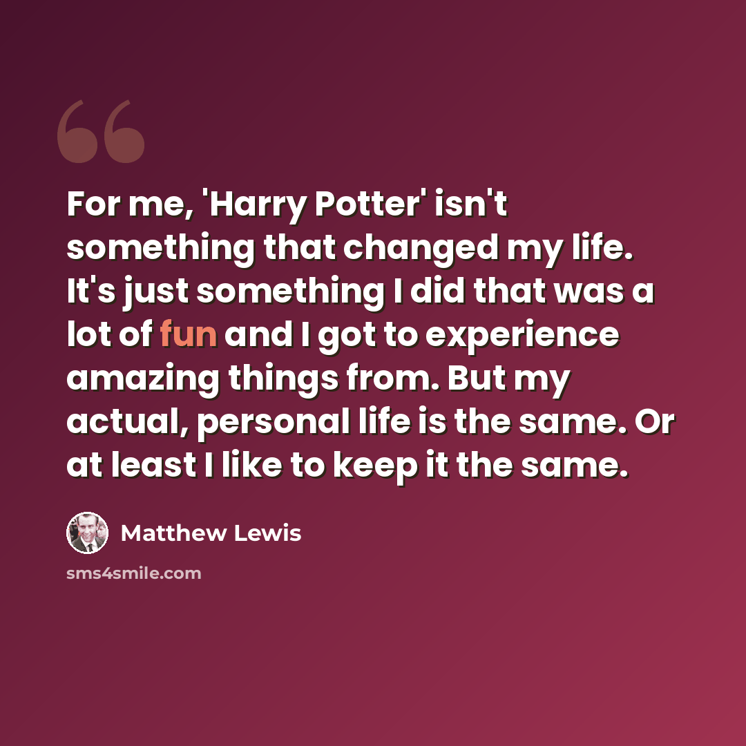 “For me, 'Harry Potter' isn't something that changed my life. It's just something I did that was a lot of fun and I got to experience amazing things from. But my actual, personal life is the same. Or at least I like to keep it the same.” quote by Matthew Lewis