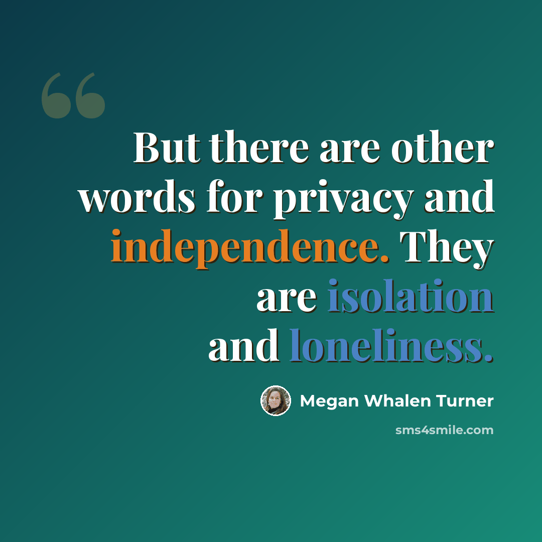 “But there are other words for privacy and independence. They are isolation and loneliness.” quote by Megan Whalen Turner