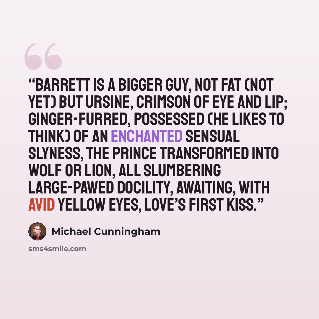 “Barrett is a bigger guy, not fat (not yet) but ursine, crimson of eye and lip; ginger-furred, possessed (he likes to think) of an enchanted sensual slyness, the prince transformed into wolf or lion, all slumbering large-pawed docility, awaiting, with avid yellow eyes, love’s first kiss.” quote by Michael Cunningham