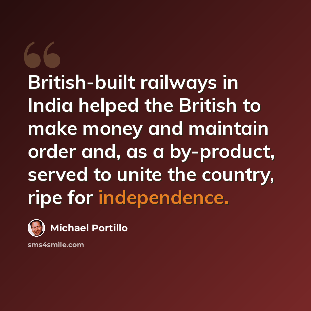 “British-built railways in India helped the British to make money and maintain order and, as a by-product, served to unite the country, ripe for independence.” quote by Michael Portillo
