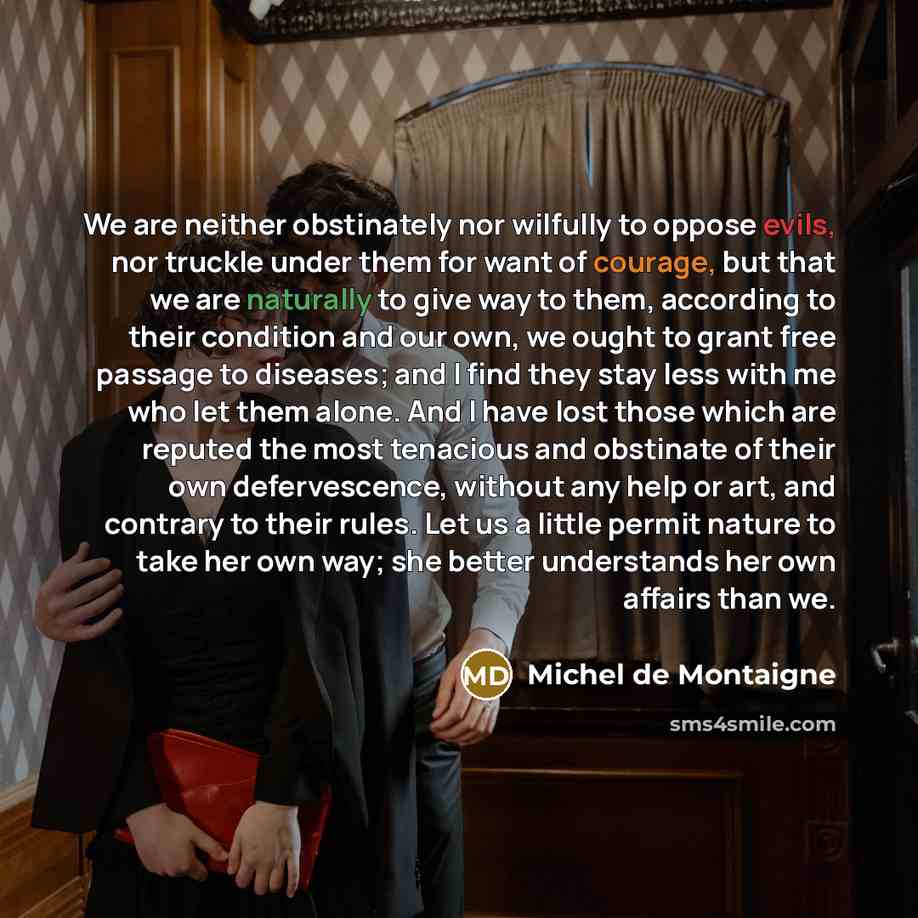 “We are neither obstinately nor wilfully to oppose evils, nor truckle under them for want of courage, but that we are naturally to give way to them, according to their condition and our own, we ought to grant free passage to diseases; and I find they stay less with me who let them alone. And I have…” quote by Michel de Montaigne