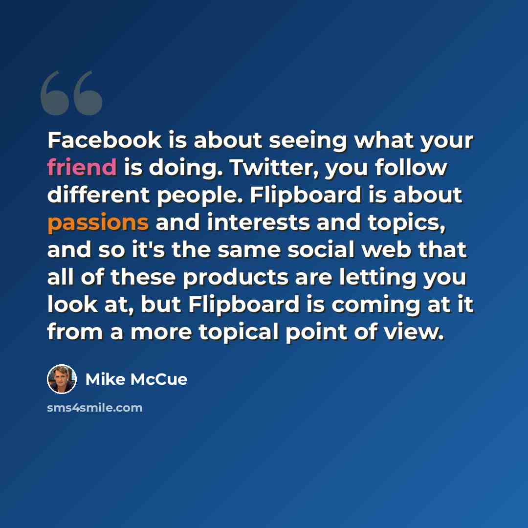 “Facebook is about seeing what your friend is doing. Twitter, you follow different people. Flipboard is about passions and interests and topics, and so it's the same social web that all of these products are letting you look at, but Flipboard is coming at it from a more topical point of view.” quote by Mike McCue